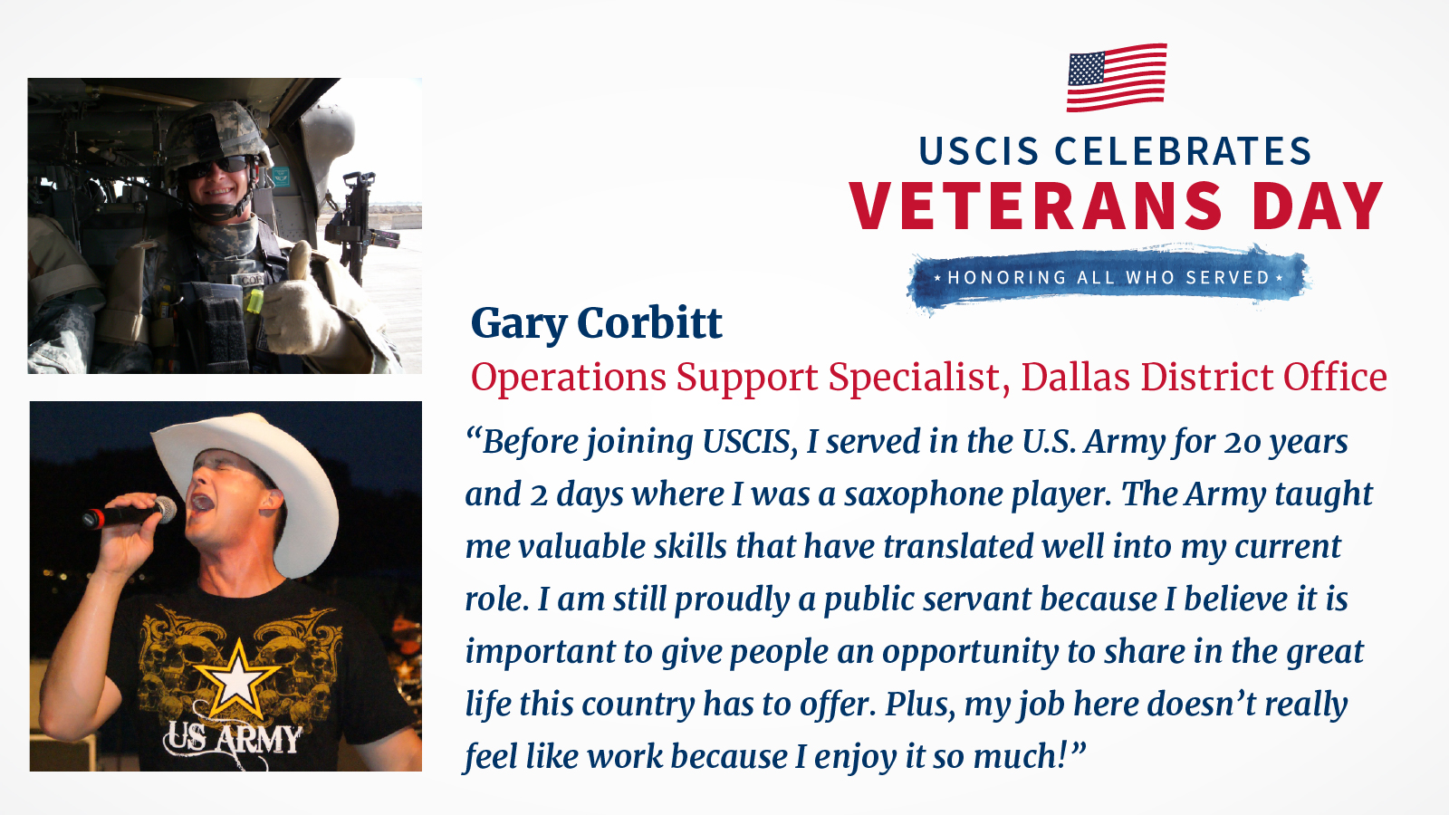 Images of Gary Corbitt's military career. One image in uniform inside a vehicle. Another image singing while wearing a US Army t-shirt and cowboy hat.

Text reads: USCIS celebrates Veterans Day, Honoring All Who Served. Gary Corbitt, Operations Support Specialist, Dallas District Office. "Before joining USCIS, I served in the US Army for 20 years and 2 days where I was a saxophone player. The Army taught me valuable skills that have translated well into my current role. I am still proudly a public servant because I believe it is important to give people an opportunity to share in the great life this country has to offer. Plus, my job here doesn't really feel like work because I enjoy it so much!"