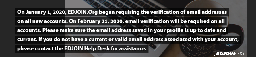 On January 1st, 2020, EDJOIN.org began requiring the verification of email addresses on all new accounts.  On February 21st, 2020, email verification will be required on all accounts. Please make sure the email address saved in your profile is updated and current.  If you do not have a current or valid email address associated with your account, please contact the EDJOIN help desk for assistance.