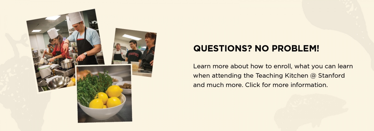Questions? No Problem! Learn more about how to enroll, what you can learn when attending the Teaching Kitchen @ Stanford and much more. Click for more information.   