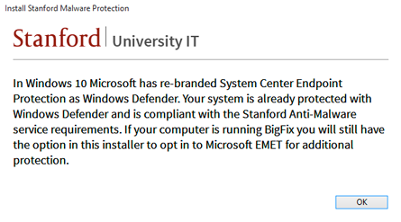 "In Windows 10, Microsoft has re-branded Systems Center Endpoint Protection as Windows Defender. Your system is already protected with Windows Defender and is compliant with the Stanford Anti-Malware service requirements. If your computer is running BigFix you will still have the option in this installer to opt in to Microsoft EMET for additional protection."